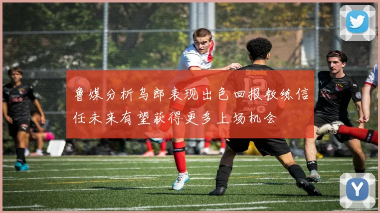 鲁媒分析乌郎表现出色回报教练信任未来有望获得更多上场机会