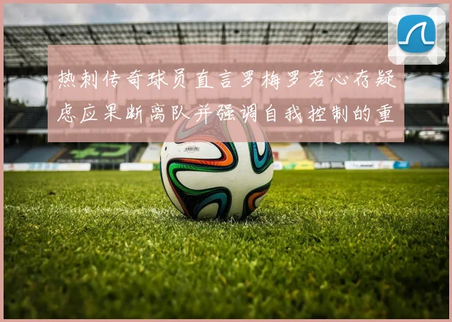 热刺传奇球员直言罗梅罗若心存疑虑应果断离队并强调自我控制的重要性