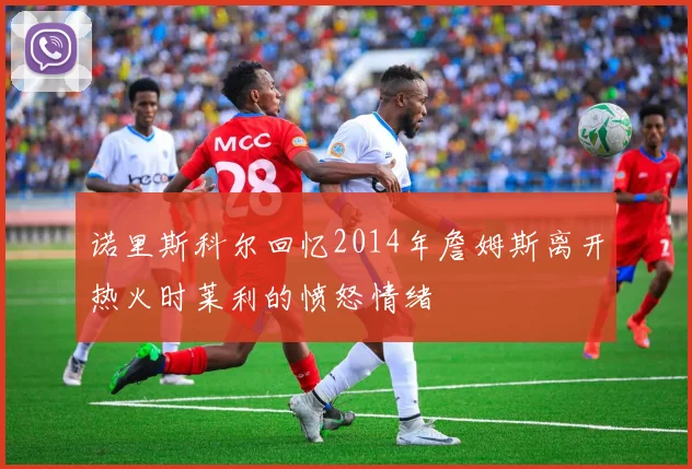 诺里斯科尔回忆2014年詹姆斯离开热火时莱利的愤怒情绪