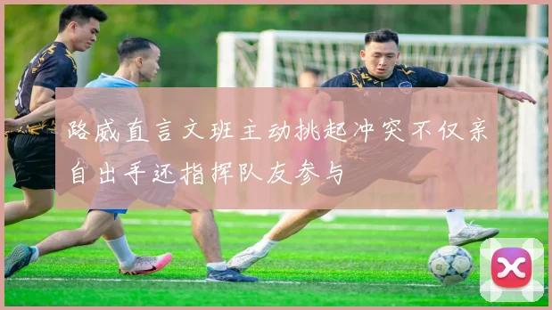 路威直言文班主动挑起冲突不仅亲自出手还指挥队友参与