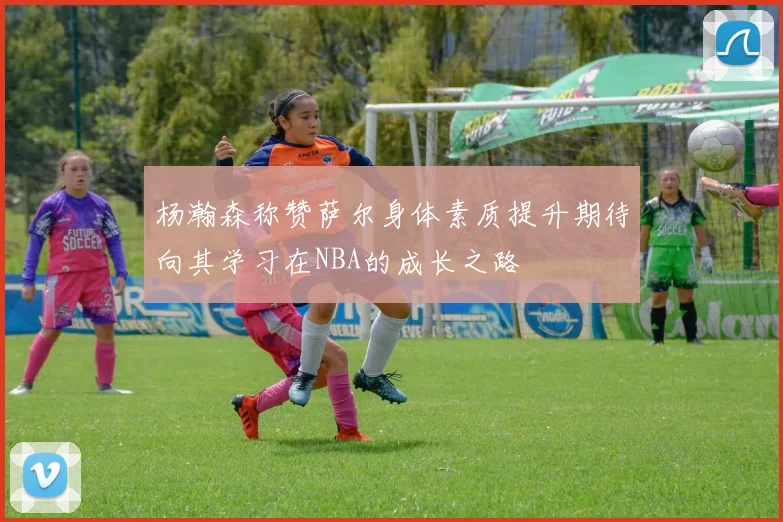 杨瀚森称赞萨尔身体素质提升期待向其学习在NBA的成长之路