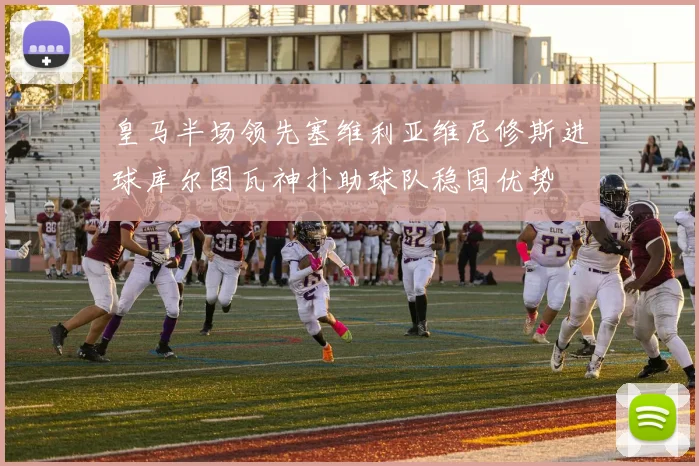 皇马半场领先塞维利亚维尼修斯进球库尔图瓦神扑助球队稳固优势