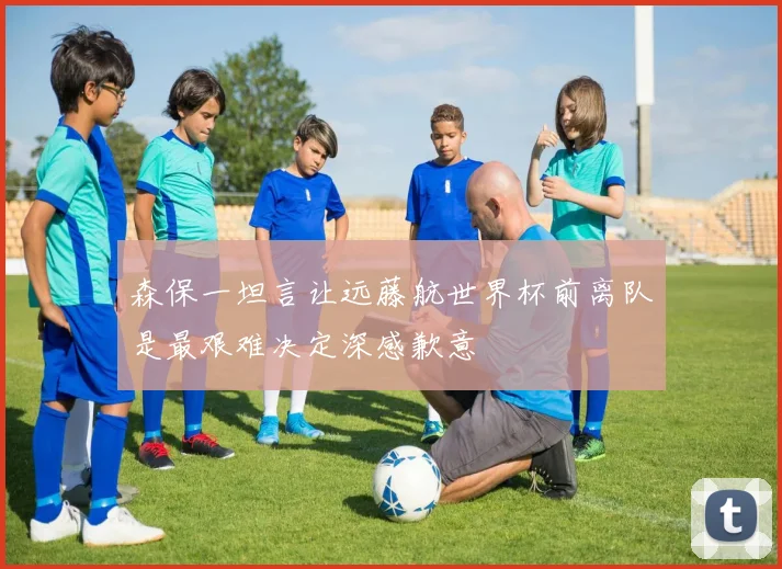 森保一坦言让远藤航世界杯前离队是最艰难决定深感歉意
