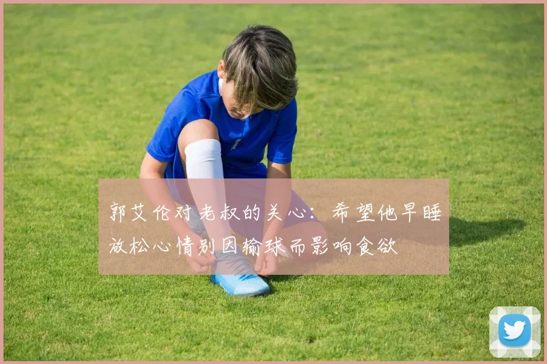 郭艾伦对老叔的关心：希望他早睡放松心情别因输球而影响食欲