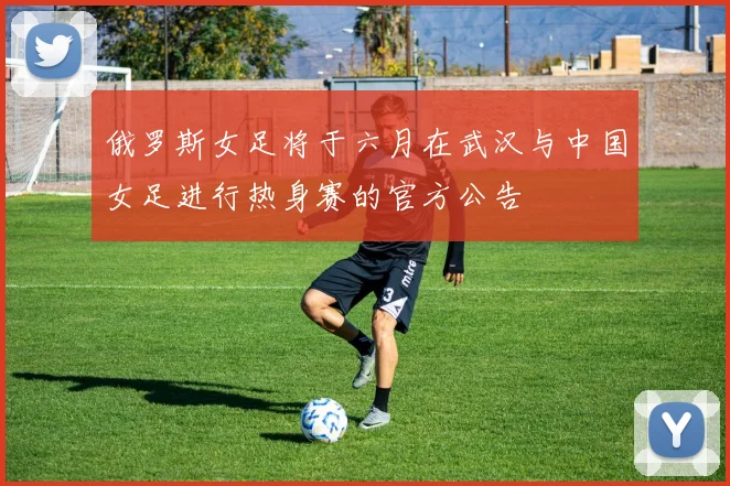 俄罗斯女足将于六月在武汉与中国女足进行热身赛的官方公告