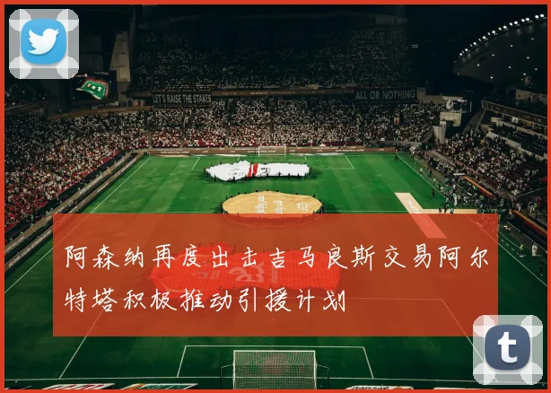 阿森纳再度出击吉马良斯交易阿尔特塔积极推动引援计划