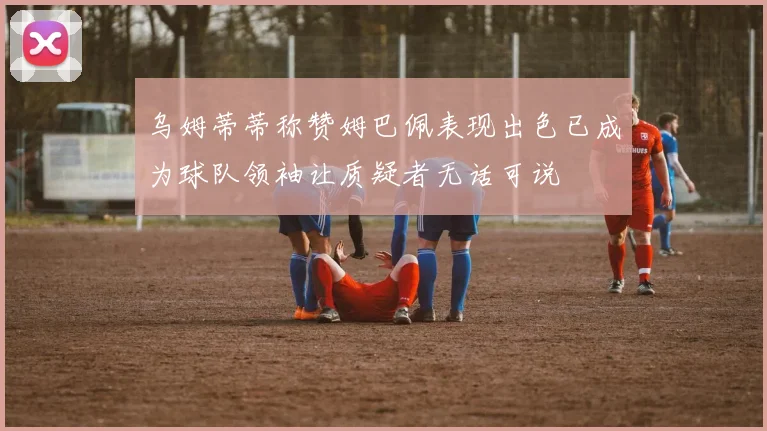 乌姆蒂蒂称赞姆巴佩表现出色已成为球队领袖让质疑者无话可说
