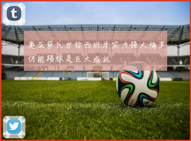 奥亚萨瓦尔称西班牙实力强大梅罗仍能踢球是巨大成就