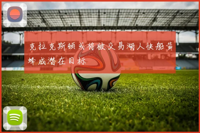 克拉克斯顿或将被交易湖人快船黄蜂成潜在目标