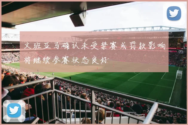 文班亚马确认未受禁赛或罚款影响将继续参赛状态良好