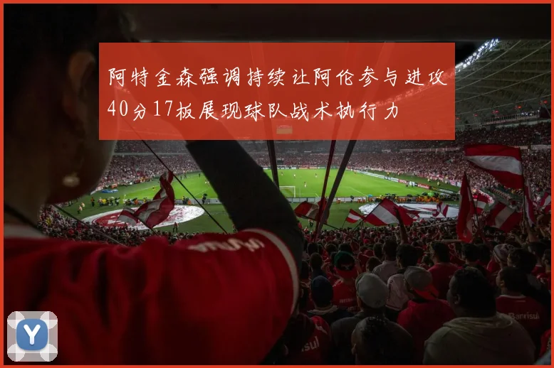 阿特金森强调持续让阿伦参与进攻40分17板展现球队战术执行力