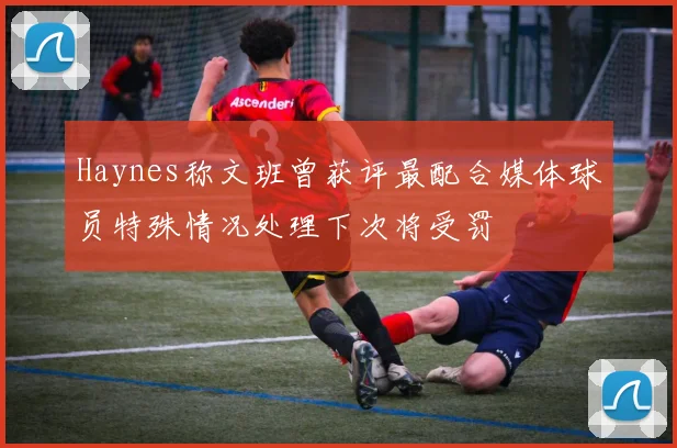 Haynes称文班曾获评最配合媒体球员特殊情况处理下次将受罚