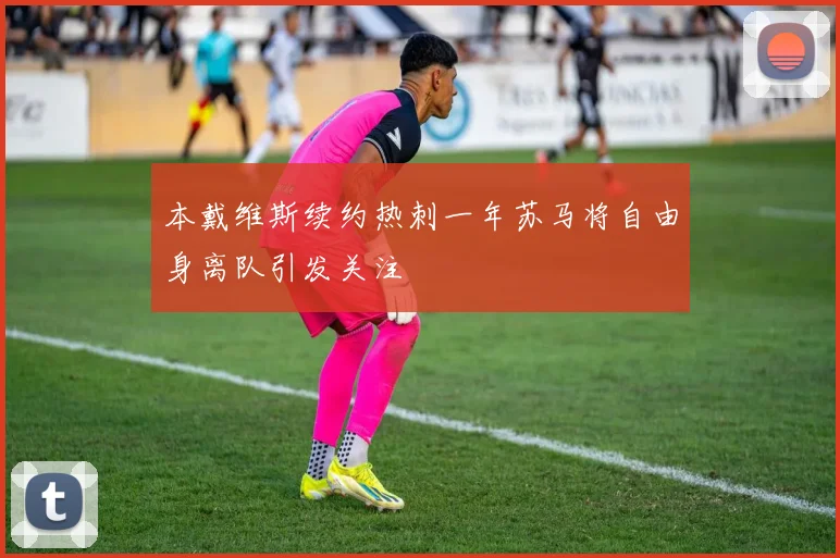 本戴维斯续约热刺一年苏马将自由身离队引发关注