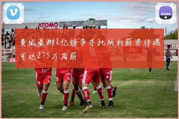 曼城豪掷1亿镑争夺托纳利薪资待遇可达275万周薪