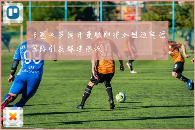 卡塞米罗离开曼联即将加盟迈阿密国际引发球迷热议
