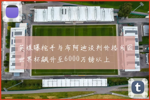 英媒曝枪手与布阿迪谈判价格或因世界杯飙升至6000万镑以上