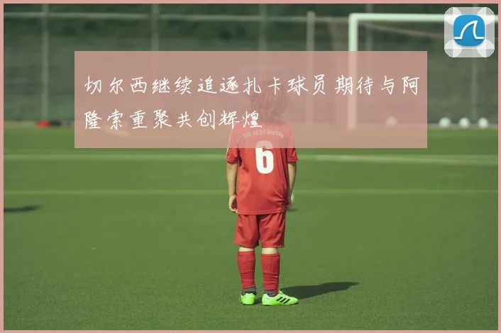 切尔西继续追逐扎卡球员期待与阿隆索重聚共创辉煌