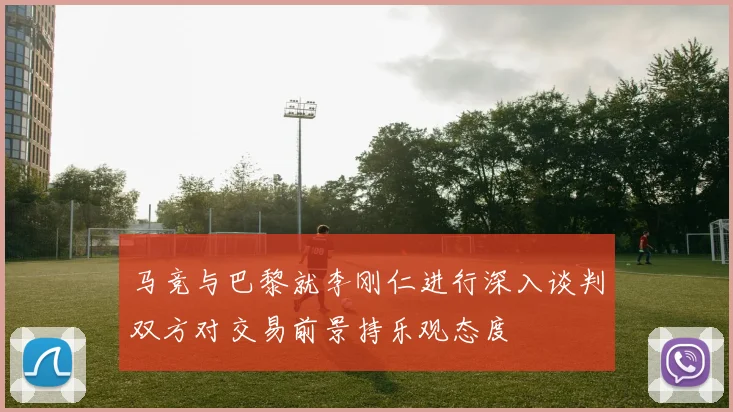 马竞与巴黎就李刚仁进行深入谈判双方对交易前景持乐观态度
