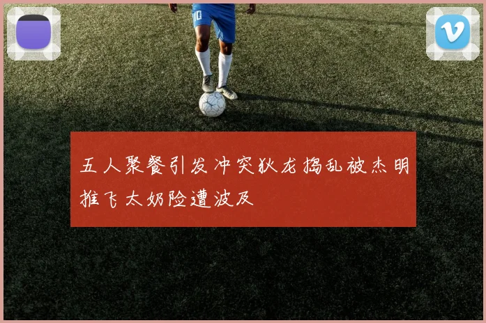 五人聚餐引发冲突狄龙捣乱被杰明推飞太奶险遭波及