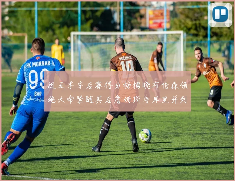 近五季季后赛得分榜揭晓布伦森领跑大帝紧随其后詹姆斯与库里并列第四