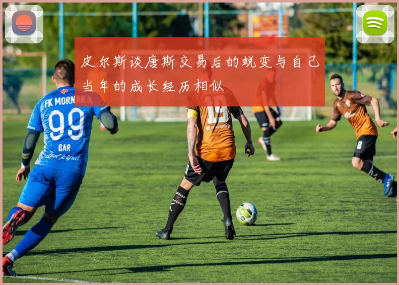 皮尔斯谈唐斯交易后的蜕变与自己当年的成长经历相似