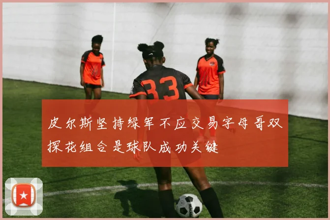 皮尔斯坚持绿军不应交易字母哥双探花组合是球队成功关键